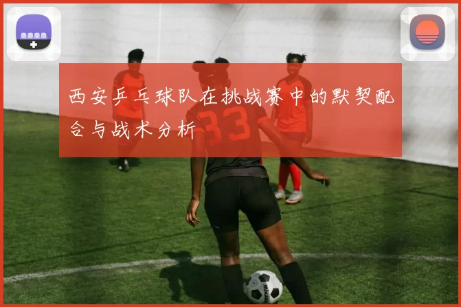 西安乒乓球队在挑战赛中的默契配合与战术分析