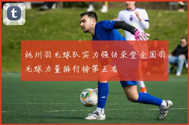 杭州羽毛球队实力强劲荣登全国羽毛球力量排行榜第五名