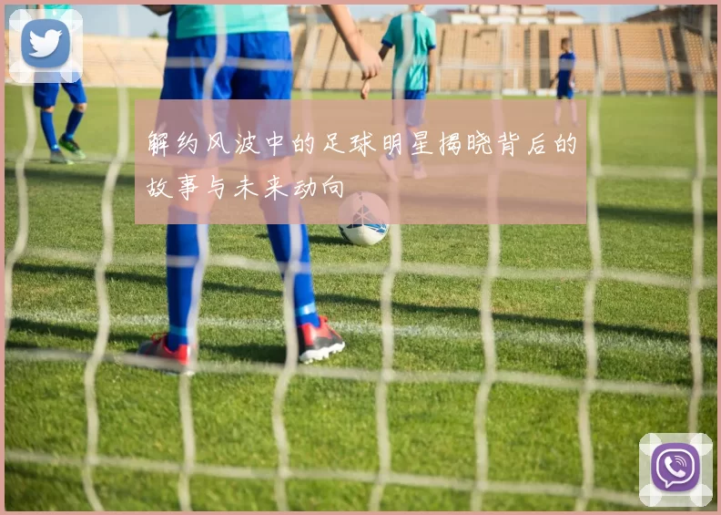 解约风波中的足球明星揭晓背后的故事与未来动向