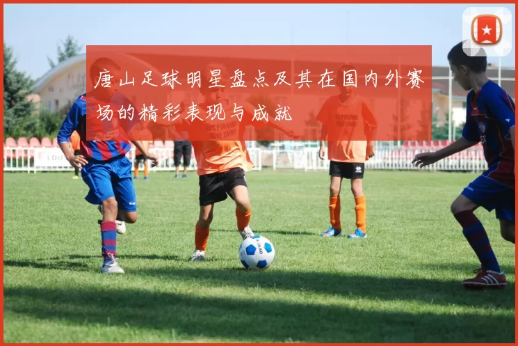 唐山足球明星盘点及其在国内外赛场的精彩表现与成就