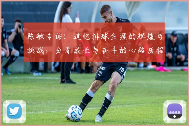 陈敏专访：追忆排球生涯的辉煌与挑战，分享成长与奋斗的心路历程