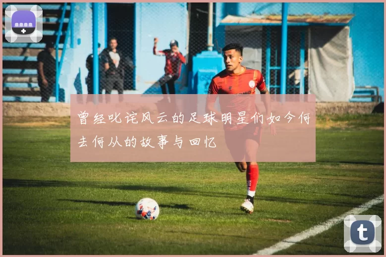 曾经叱诧风云的足球明星们如今何去何从的故事与回忆