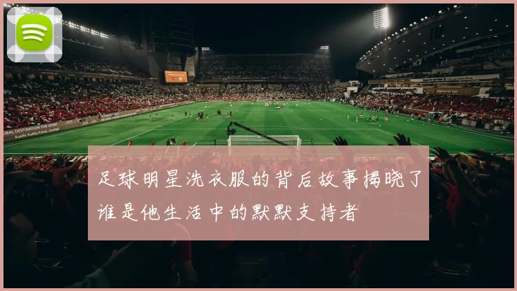 足球明星洗衣服的背后故事揭晓了谁是他生活中的默默支持者