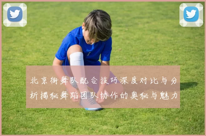 北京街舞队配合技巧深度对比与分析揭秘舞蹈团队协作的奥秘与魅力