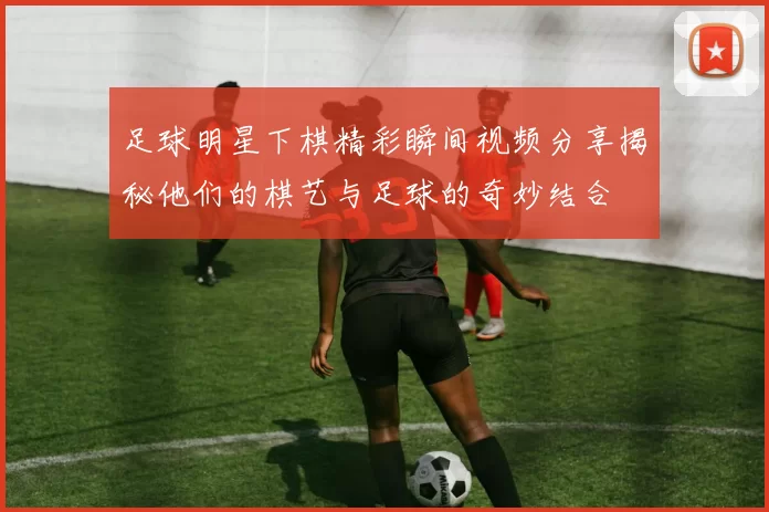足球明星下棋精彩瞬间视频分享揭秘他们的棋艺与足球的奇妙结合