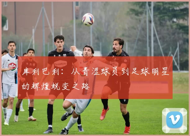 库利巴利：从青涩球员到足球明星的辉煌蜕变之路