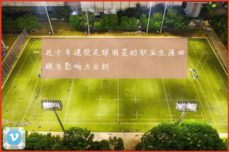 近十年退役足球明星的职业生涯回顾与影响力分析