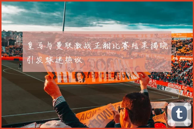 皇马与曼联激战正酣比赛结果揭晓引发球迷热议
