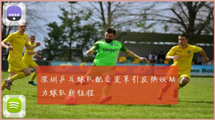 深圳乒乓球队配合变革引发热议助力球队新征程
