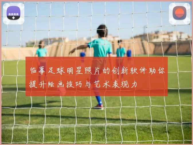 临摹足球明星照片的创新软件助你提升绘画技巧与艺术表现力