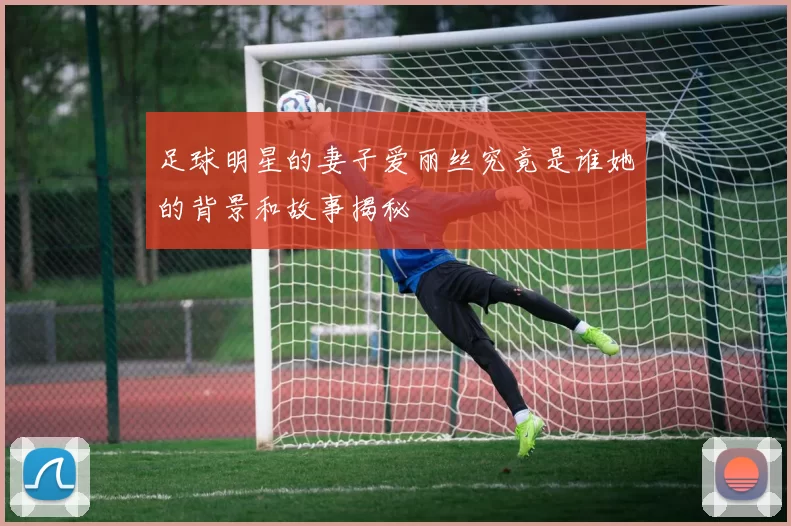 足球明星的妻子爱丽丝究竟是谁她的背景和故事揭秘