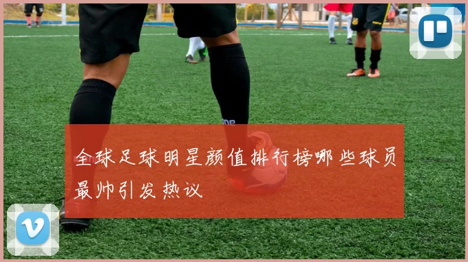 全球足球明星颜值排行榜哪些球员最帅引发热议