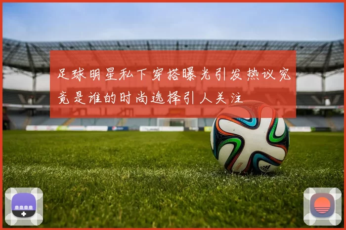 足球明星私下穿搭曝光引发热议究竟是谁的时尚选择引人关注