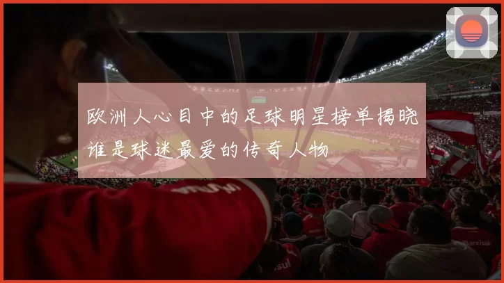 欧洲人心目中的足球明星榜单揭晓谁是球迷最爱的传奇人物
