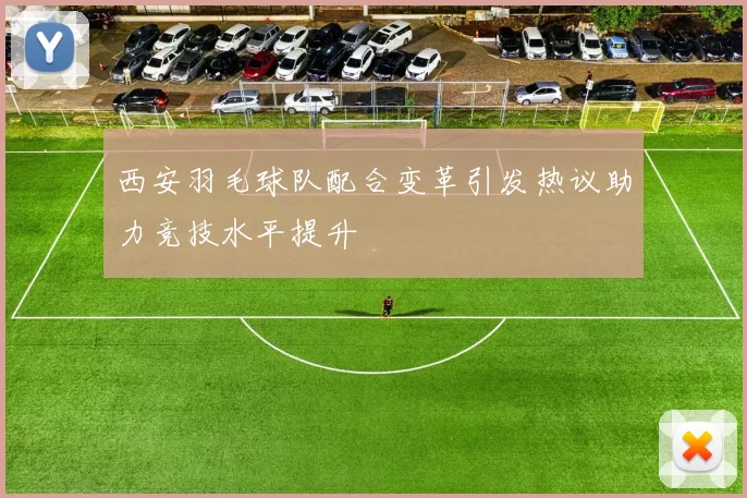西安羽毛球队配合变革引发热议助力竞技水平提升