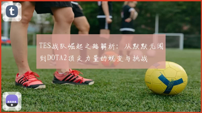 TES战队崛起之路解析：从默默无闻到DOTA2顶尖力量的蜕变与挑战