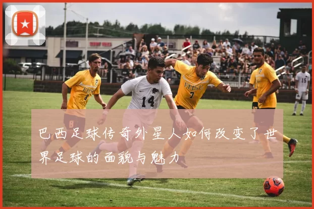 巴西足球传奇外星人如何改变了世界足球的面貌与魅力