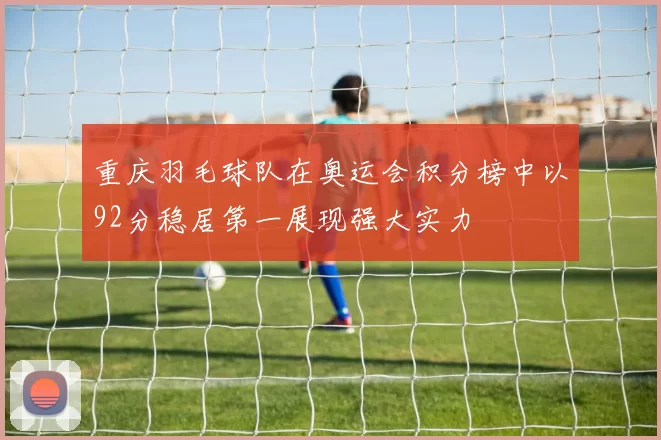 重庆羽毛球队在奥运会积分榜中以92分稳居第一展现强大实力