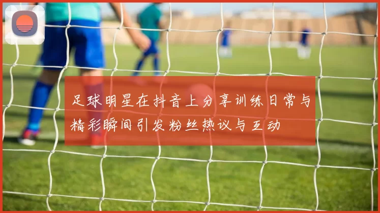 足球明星在抖音上分享训练日常与精彩瞬间引发粉丝热议与互动