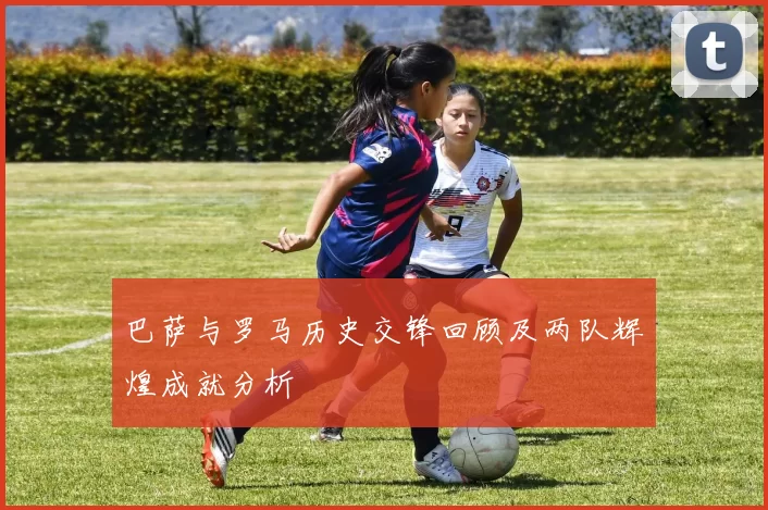 巴萨与罗马历史交锋回顾及两队辉煌成就分析