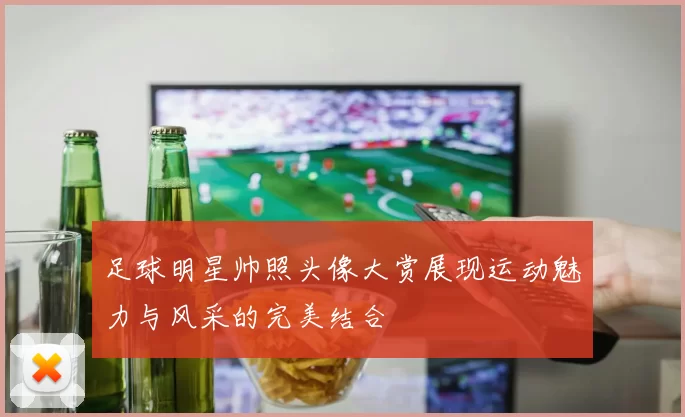 足球明星帅照头像大赏展现运动魅力与风采的完美结合