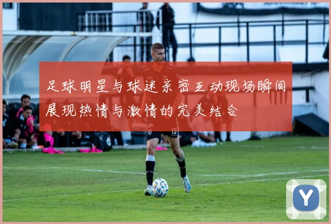 足球明星与球迷亲密互动现场瞬间展现热情与激情的完美结合