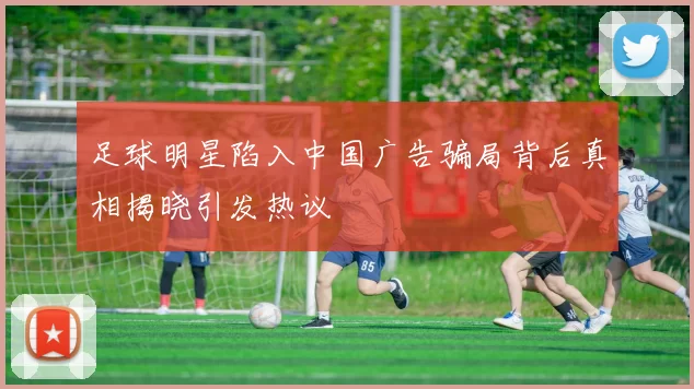 足球明星陷入中国广告骗局背后真相揭晓引发热议