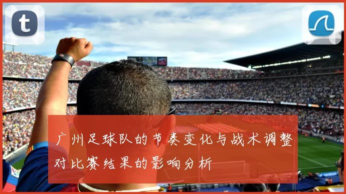 广州足球队的节奏变化与战术调整对比赛结果的影响分析