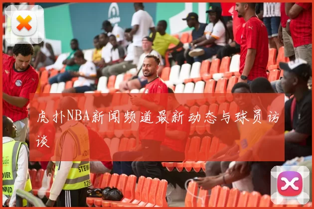 虎扑NBA新闻频道最新动态与球员访谈