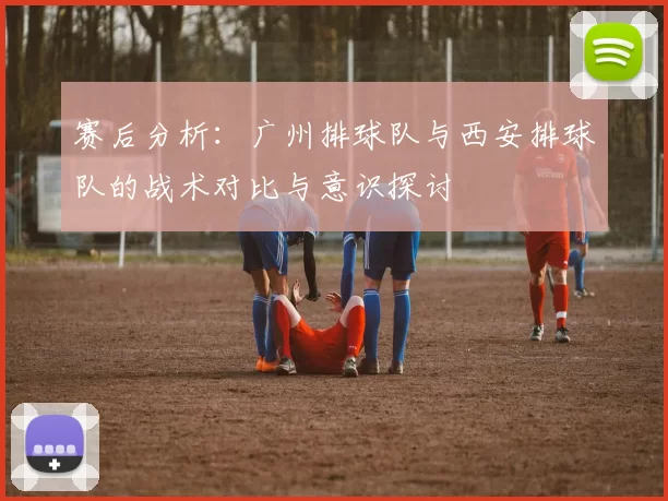 赛后分析：广州排球队与西安排球队的战术对比与意识探讨