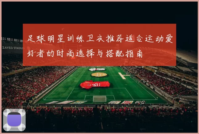 足球明星训练卫衣推荐适合运动爱好者的时尚选择与搭配指南