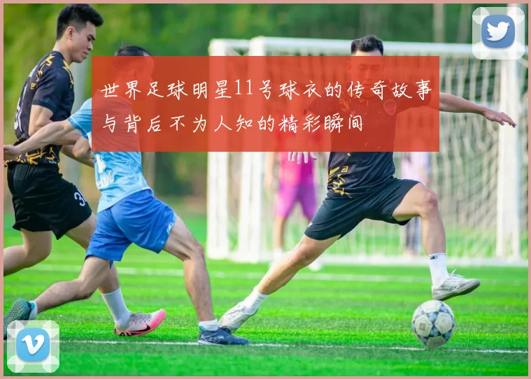 世界足球明星11号球衣的传奇故事与背后不为人知的精彩瞬间