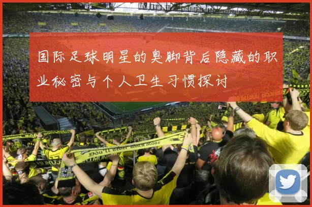 国际足球明星的臭脚背后隐藏的职业秘密与个人卫生习惯探讨