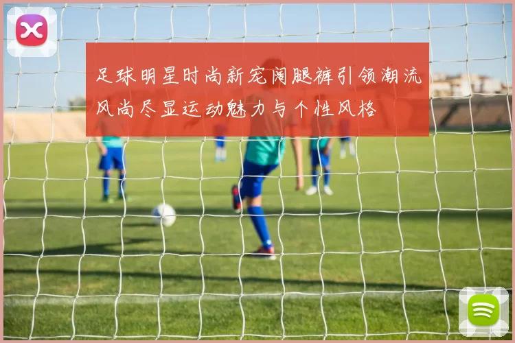 足球明星时尚新宠阔腿裤引领潮流风尚尽显运动魅力与个性风格