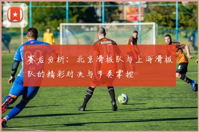 赛后分析：北京滑板队与上海滑板队的精彩对决与节奏掌控