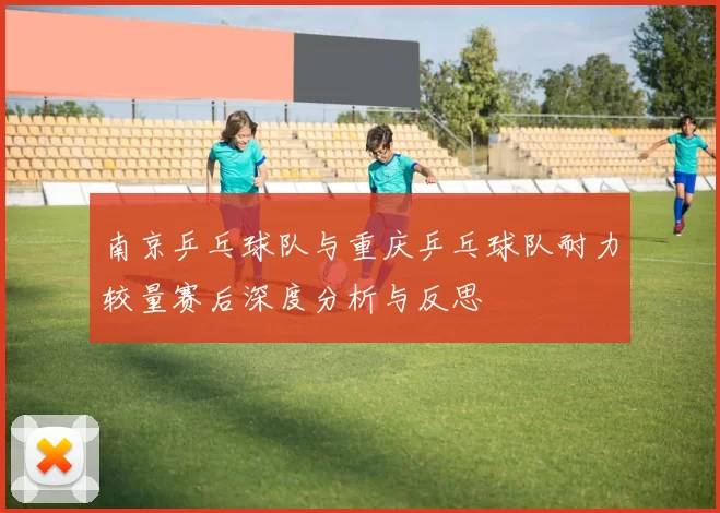 南京乒乓球队与重庆乒乓球队耐力较量赛后深度分析与反思