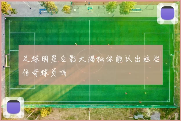 足球明星合影大揭秘你能认出这些传奇球员吗