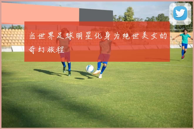 当世界足球明星化身为绝世美女的奇幻旅程