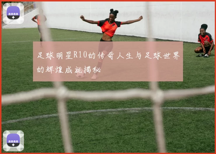 足球明星R10的传奇人生与足球世界的辉煌成就揭秘