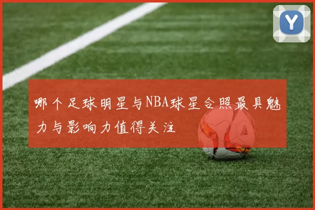 哪个足球明星与NBA球星合照最具魅力与影响力值得关注