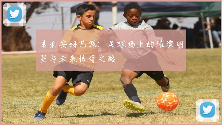 基利安姆巴佩：足球场上的璀璨明星与未来传奇之路