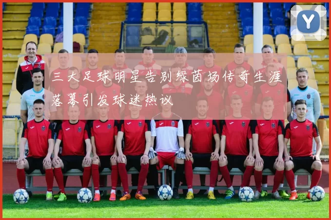 三大足球明星告别绿茵场传奇生涯落幕引发球迷热议