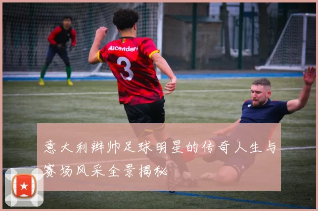 意大利辫帅足球明星的传奇人生与赛场风采全景揭秘