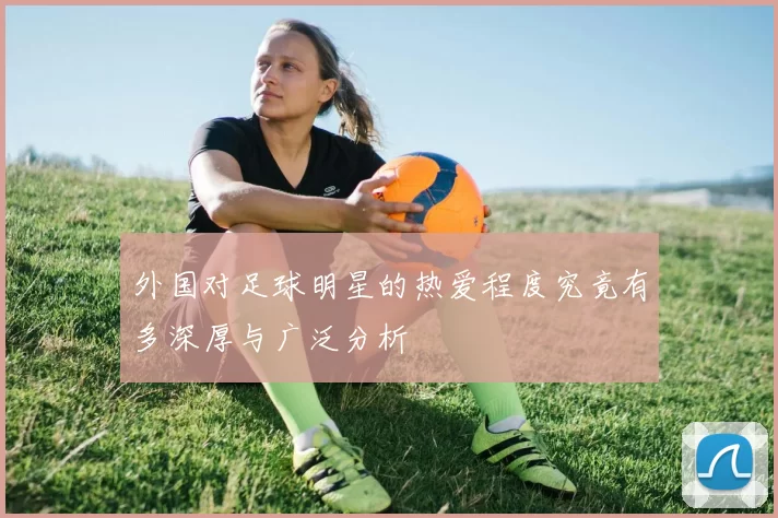 外国对足球明星的热爱程度究竟有多深厚与广泛分析