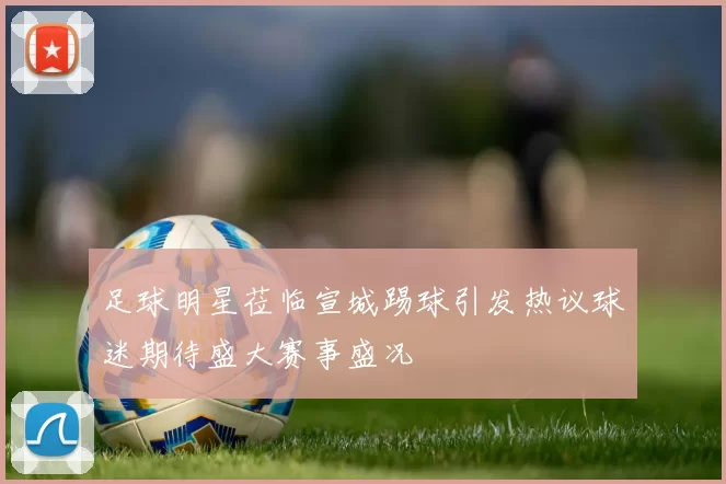 足球明星莅临宣城踢球引发热议球迷期待盛大赛事盛况