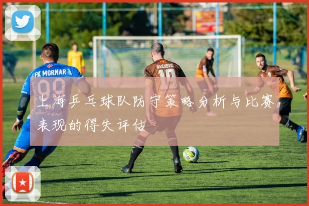 上海乒乓球队防守策略分析与比赛表现的得失评估