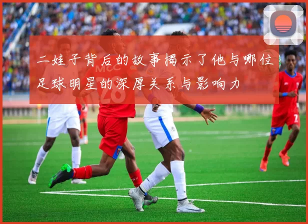 二娃子背后的故事揭示了他与哪位足球明星的深厚关系与影响力