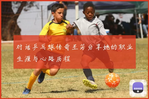 对话乒乓球传奇王芳分享她的职业生涯与心路历程