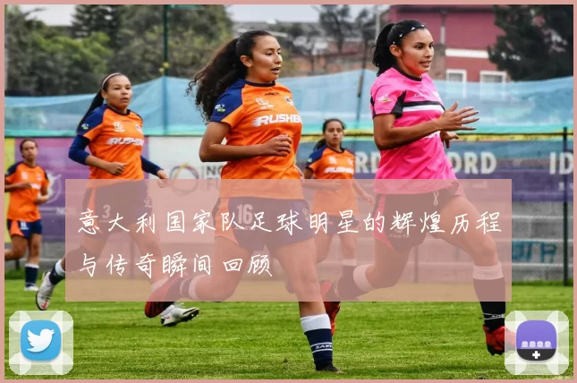 意大利国家队足球明星的辉煌历程与传奇瞬间回顾