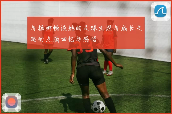 与杨娜畅谈她的足球生涯与成长之路的点滴回忆与感悟